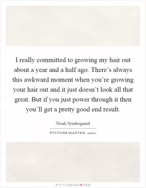 I really committed to growing my hair out about a year and a half ago. There’s always this awkward moment when you’re growing your hair out and it just doesn’t look all that great. But if you just power through it then you’ll get a pretty good end result Picture Quote #1