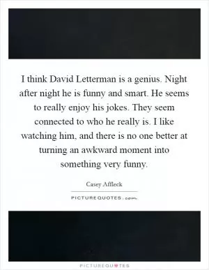 I think David Letterman is a genius. Night after night he is funny and smart. He seems to really enjoy his jokes. They seem connected to who he really is. I like watching him, and there is no one better at turning an awkward moment into something very funny Picture Quote #1