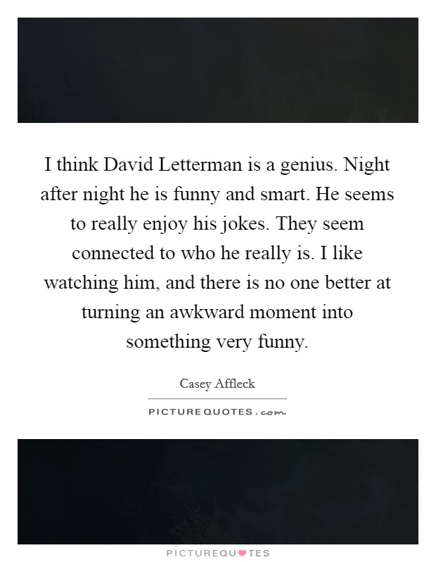 I think David Letterman is a genius. Night after night he is funny and smart. He seems to really enjoy his jokes. They seem connected to who he really is. I like watching him, and there is no one better at turning an awkward moment into something very funny. Picture Quote #1
