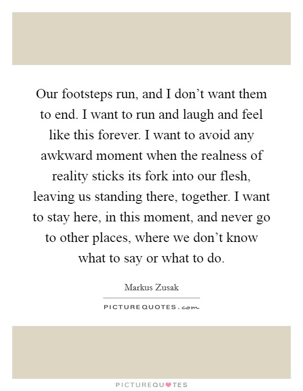 Our footsteps run, and I don't want them to end. I want to run and laugh and feel like this forever. I want to avoid any awkward moment when the realness of reality sticks its fork into our flesh, leaving us standing there, together. I want to stay here, in this moment, and never go to other places, where we don't know what to say or what to do. Picture Quote #1