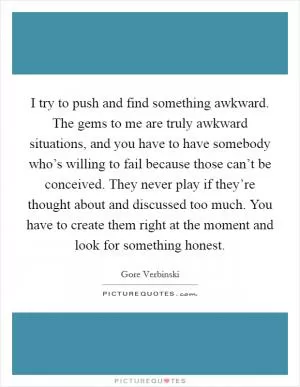 I try to push and find something awkward. The gems to me are truly awkward situations, and you have to have somebody who’s willing to fail because those can’t be conceived. They never play if they’re thought about and discussed too much. You have to create them right at the moment and look for something honest Picture Quote #1