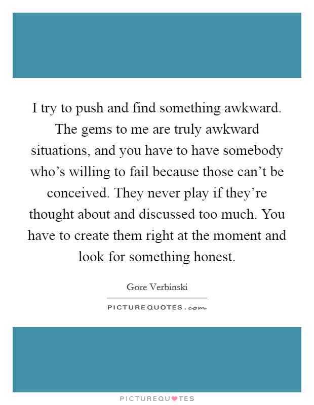 I try to push and find something awkward. The gems to me are truly awkward situations, and you have to have somebody who's willing to fail because those can't be conceived. They never play if they're thought about and discussed too much. You have to create them right at the moment and look for something honest. Picture Quote #1