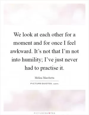 We look at each other for a moment and for once I feel awkward. It’s not that I’m not into humility; I’ve just never had to practise it Picture Quote #1