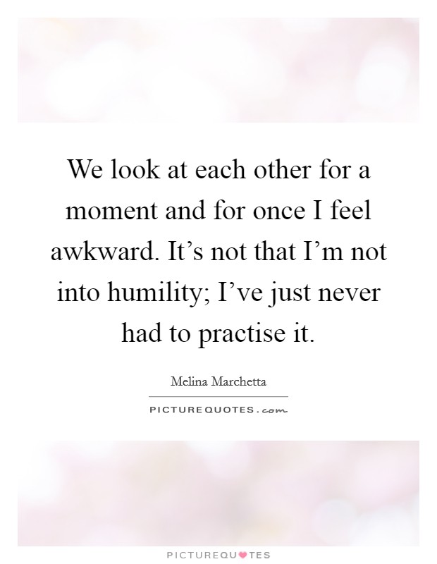 We look at each other for a moment and for once I feel awkward. It's not that I'm not into humility; I've just never had to practise it. Picture Quote #1