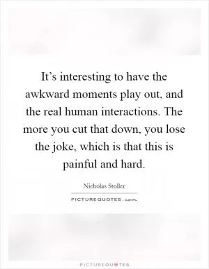 It’s interesting to have the awkward moments play out, and the real human interactions. The more you cut that down, you lose the joke, which is that this is painful and hard Picture Quote #1