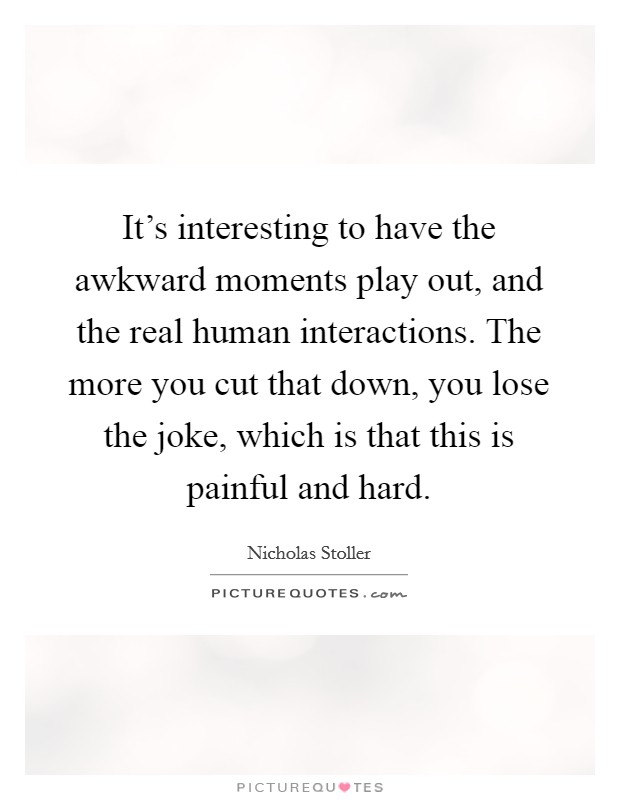 It's interesting to have the awkward moments play out, and the real human interactions. The more you cut that down, you lose the joke, which is that this is painful and hard. Picture Quote #1