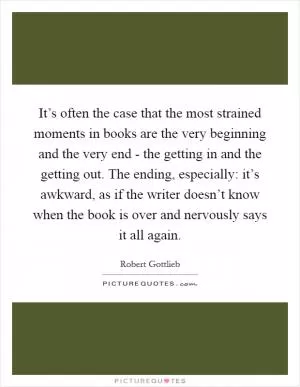 It’s often the case that the most strained moments in books are the very beginning and the very end - the getting in and the getting out. The ending, especially: it’s awkward, as if the writer doesn’t know when the book is over and nervously says it all again Picture Quote #1