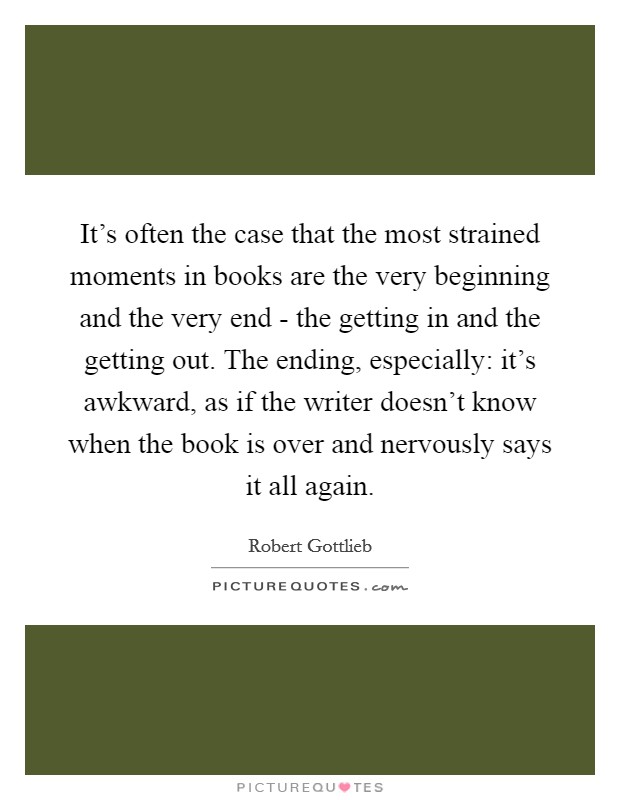 It's often the case that the most strained moments in books are the very beginning and the very end - the getting in and the getting out. The ending, especially: it's awkward, as if the writer doesn't know when the book is over and nervously says it all again. Picture Quote #1