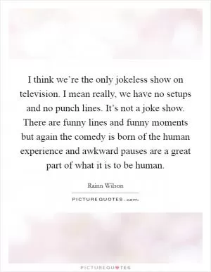 I think we’re the only jokeless show on television. I mean really, we have no setups and no punch lines. It’s not a joke show. There are funny lines and funny moments but again the comedy is born of the human experience and awkward pauses are a great part of what it is to be human Picture Quote #1