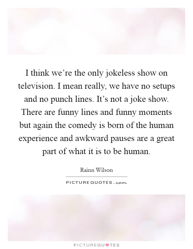 I think we're the only jokeless show on television. I mean really, we have no setups and no punch lines. It's not a joke show. There are funny lines and funny moments but again the comedy is born of the human experience and awkward pauses are a great part of what it is to be human. Picture Quote #1