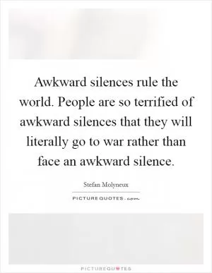 Awkward silences rule the world. People are so terrified of awkward silences that they will literally go to war rather than face an awkward silence Picture Quote #1
