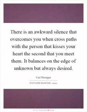 There is an awkward silence that overcomes you when cross paths with the person that kisses your heart the second that you meet them. It balances on the edge of unknown but always desired Picture Quote #1