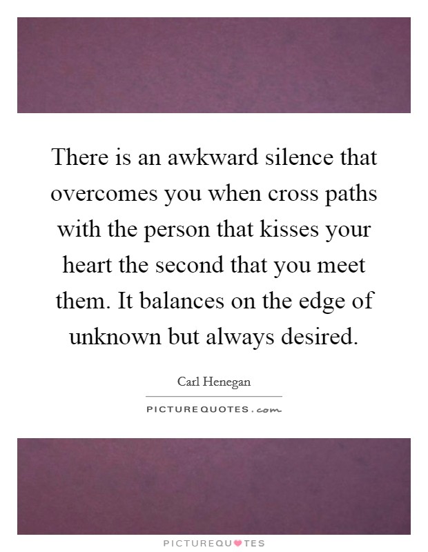 There is an awkward silence that overcomes you when cross paths with the person that kisses your heart the second that you meet them. It balances on the edge of unknown but always desired. Picture Quote #1