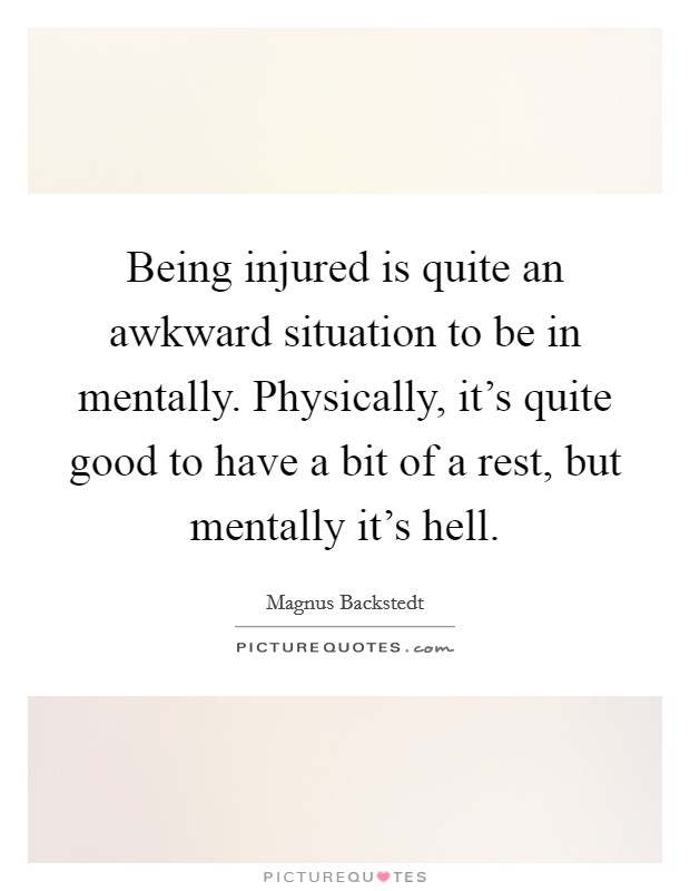 Being injured is quite an awkward situation to be in mentally. Physically, it's quite good to have a bit of a rest, but mentally it's hell. Picture Quote #1