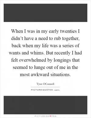 When I was in my early twenties I didn’t have a need to rub together, back when my life was a series of wants and whims. But recently I had felt overwhelmed by longings that seemed to lunge out of me in the most awkward situations Picture Quote #1