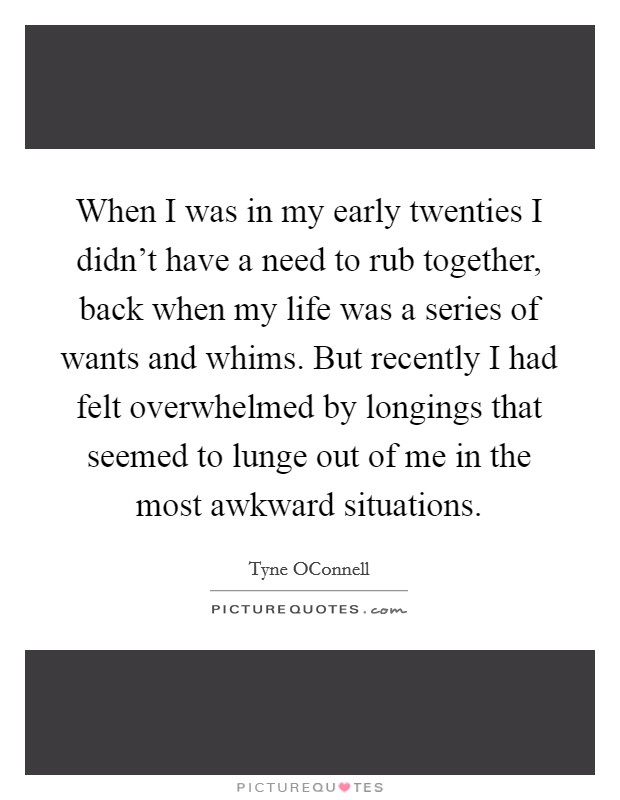 When I was in my early twenties I didn't have a need to rub together, back when my life was a series of wants and whims. But recently I had felt overwhelmed by longings that seemed to lunge out of me in the most awkward situations. Picture Quote #1