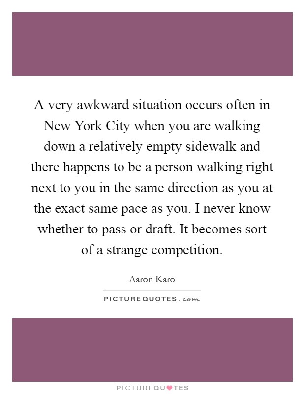A very awkward situation occurs often in New York City when you are walking down a relatively empty sidewalk and there happens to be a person walking right next to you in the same direction as you at the exact same pace as you. I never know whether to pass or draft. It becomes sort of a strange competition. Picture Quote #1