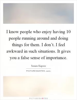 I know people who enjoy having 10 people running around and doing things for them. I don’t. I feel awkward in such situations. It gives you a false sense of importance Picture Quote #1