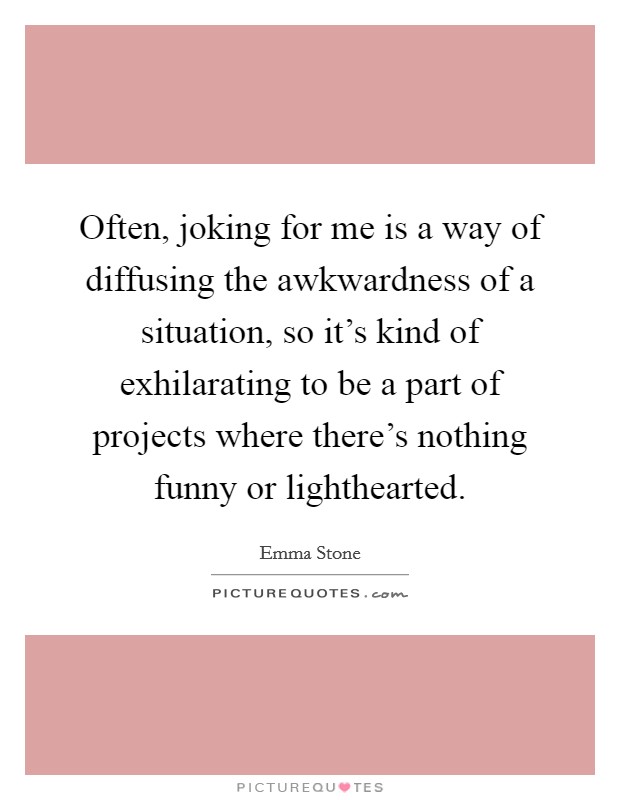 Often, joking for me is a way of diffusing the awkwardness of a situation, so it's kind of exhilarating to be a part of projects where there's nothing funny or lighthearted. Picture Quote #1