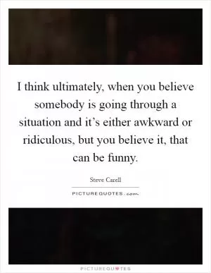 I think ultimately, when you believe somebody is going through a situation and it’s either awkward or ridiculous, but you believe it, that can be funny Picture Quote #1