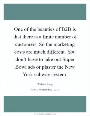 One of the beauties of B2B is that there is a finite number of customers. So the marketing costs are much different. You don’t have to take out Super Bowl ads or plaster the New York subway system Picture Quote #1