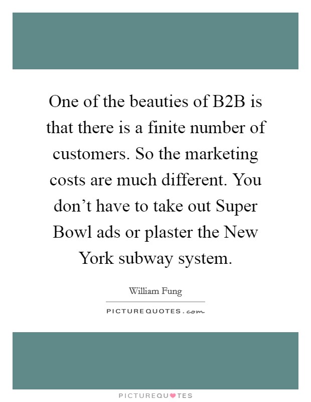 One of the beauties of B2B is that there is a finite number of customers. So the marketing costs are much different. You don't have to take out Super Bowl ads or plaster the New York subway system. Picture Quote #1
