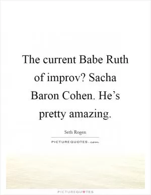 The current Babe Ruth of improv? Sacha Baron Cohen. He’s pretty amazing Picture Quote #1