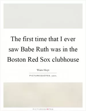 The first time that I ever saw Babe Ruth was in the Boston Red Sox clubhouse Picture Quote #1