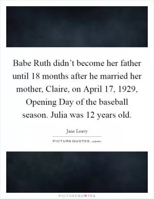 Babe Ruth didn’t become her father until 18 months after he married her mother, Claire, on April 17, 1929, Opening Day of the baseball season. Julia was 12 years old Picture Quote #1