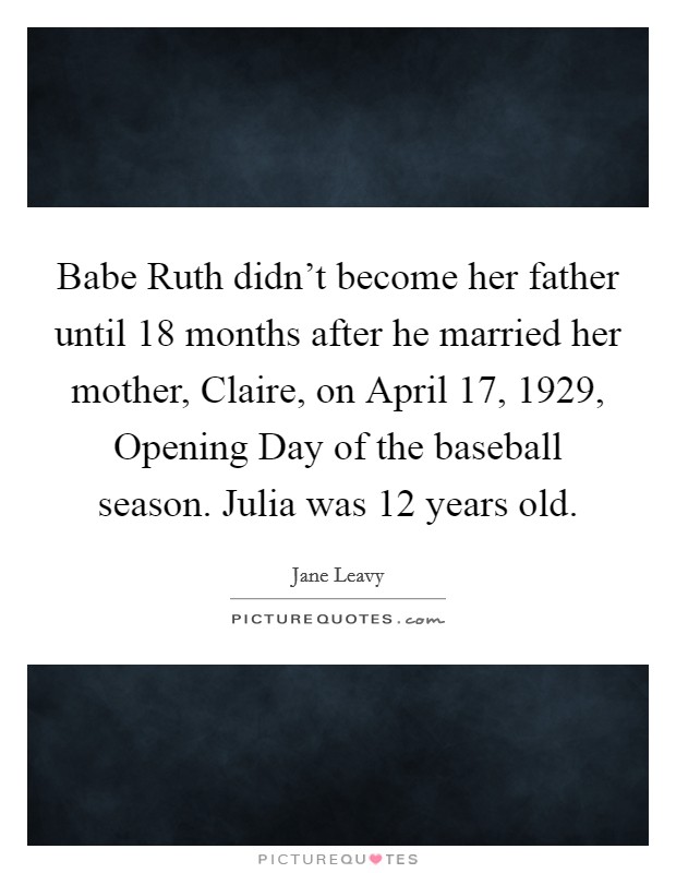 Babe Ruth didn't become her father until 18 months after he married her mother, Claire, on April 17, 1929, Opening Day of the baseball season. Julia was 12 years old. Picture Quote #1