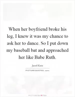 When her boyfriend broke his leg, I knew it was my chance to ask her to dance. So I put down my baseball bat and approached her like Babe Ruth Picture Quote #1