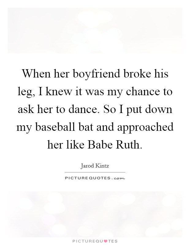 When her boyfriend broke his leg, I knew it was my chance to ask her to dance. So I put down my baseball bat and approached her like Babe Ruth. Picture Quote #1