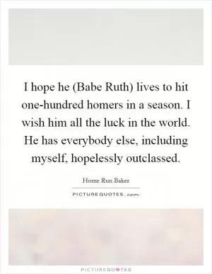 I hope he (Babe Ruth) lives to hit one-hundred homers in a season. I wish him all the luck in the world. He has everybody else, including myself, hopelessly outclassed Picture Quote #1