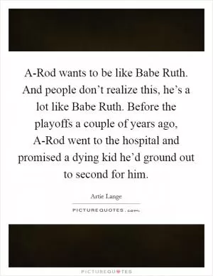 A-Rod wants to be like Babe Ruth. And people don’t realize this, he’s a lot like Babe Ruth. Before the playoffs a couple of years ago, A-Rod went to the hospital and promised a dying kid he’d ground out to second for him Picture Quote #1
