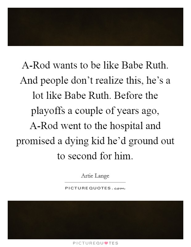 A-Rod wants to be like Babe Ruth. And people don't realize this, he's a lot like Babe Ruth. Before the playoffs a couple of years ago, A-Rod went to the hospital and promised a dying kid he'd ground out to second for him. Picture Quote #1