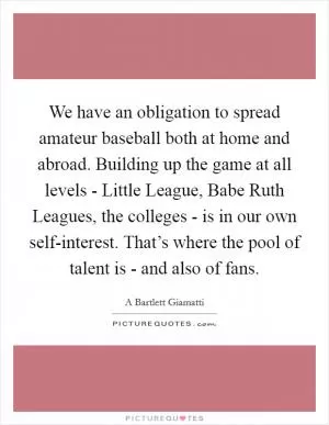 We have an obligation to spread amateur baseball both at home and abroad. Building up the game at all levels - Little League, Babe Ruth Leagues, the colleges - is in our own self-interest. That’s where the pool of talent is - and also of fans Picture Quote #1