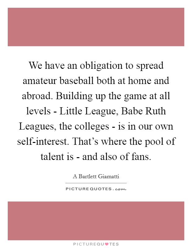 We have an obligation to spread amateur baseball both at home and abroad. Building up the game at all levels - Little League, Babe Ruth Leagues, the colleges - is in our own self-interest. That's where the pool of talent is - and also of fans. Picture Quote #1
