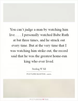 You can’t judge a man by watching him live. . . . I personally watched Babe Ruth at bat three times, and he struck out every time. But at the very time that I was watching him strike out, the record said that he was the greatest home-run king who ever lived Picture Quote #1