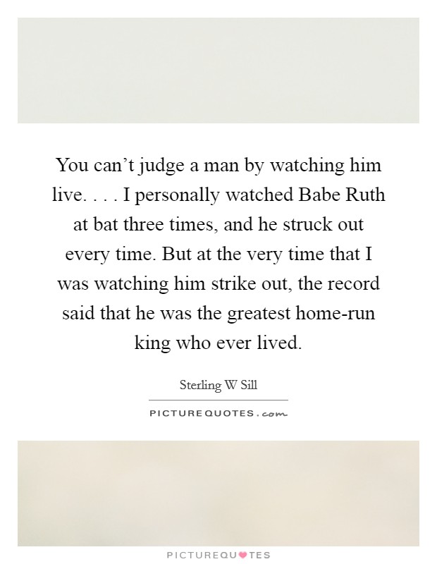 You can't judge a man by watching him live. . . . I personally watched Babe Ruth at bat three times, and he struck out every time. But at the very time that I was watching him strike out, the record said that he was the greatest home-run king who ever lived. Picture Quote #1
