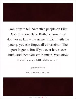 Don’t try to tell Namath’s people on First Avenue about Babe Ruth, because they don’t even know the name. In fact, with the young, you can forget all of baseball. The sport is gone. But if you ever have seen Ruth, and then you see Namath, you know there is very little difference Picture Quote #1