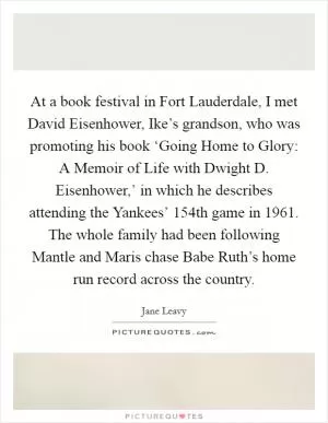 At a book festival in Fort Lauderdale, I met David Eisenhower, Ike’s grandson, who was promoting his book ‘Going Home to Glory: A Memoir of Life with Dwight D. Eisenhower,’ in which he describes attending the Yankees’ 154th game in 1961. The whole family had been following Mantle and Maris chase Babe Ruth’s home run record across the country Picture Quote #1