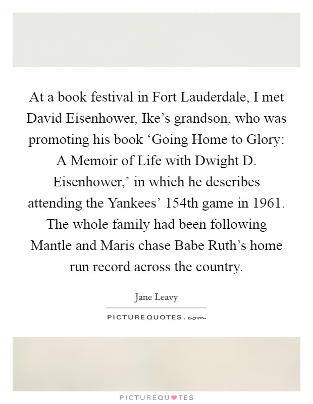At a book festival in Fort Lauderdale, I met David Eisenhower, Ike's grandson, who was promoting his book ‘Going Home to Glory: A Memoir of Life with Dwight D. Eisenhower,' in which he describes attending the Yankees' 154th game in 1961. The whole family had been following Mantle and Maris chase Babe Ruth's home run record across the country. Picture Quote #1