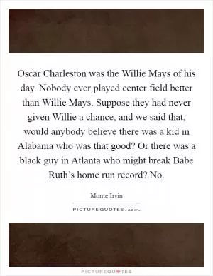 Oscar Charleston was the Willie Mays of his day. Nobody ever played center field better than Willie Mays. Suppose they had never given Willie a chance, and we said that, would anybody believe there was a kid in Alabama who was that good? Or there was a black guy in Atlanta who might break Babe Ruth’s home run record? No Picture Quote #1