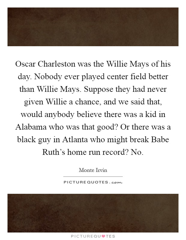 Oscar Charleston was the Willie Mays of his day. Nobody ever played center field better than Willie Mays. Suppose they had never given Willie a chance, and we said that, would anybody believe there was a kid in Alabama who was that good? Or there was a black guy in Atlanta who might break Babe Ruth's home run record? No. Picture Quote #1