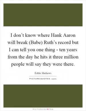 I don’t know where Hank Aaron will break (Babe) Ruth’s record but I can tell you one thing - ten years from the day he hits it three million people will say they were there Picture Quote #1