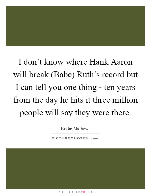 I don't know where Hank Aaron will break (Babe) Ruth's record but I can tell you one thing - ten years from the day he hits it three million people will say they were there. Picture Quote #1