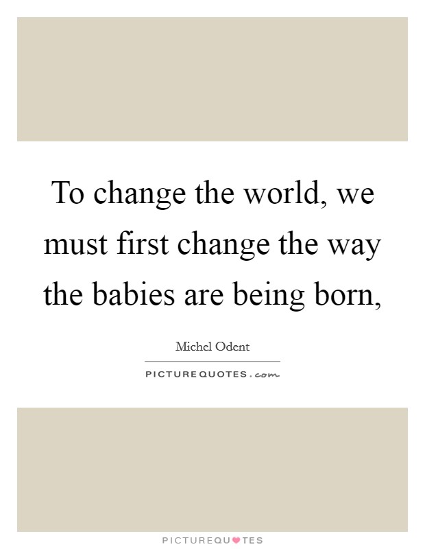 To change the world, we must first change the way the babies are being born, Picture Quote #1