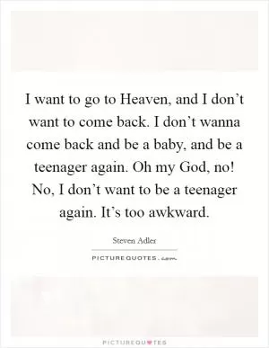 I want to go to Heaven, and I don’t want to come back. I don’t wanna come back and be a baby, and be a teenager again. Oh my God, no! No, I don’t want to be a teenager again. It’s too awkward Picture Quote #1