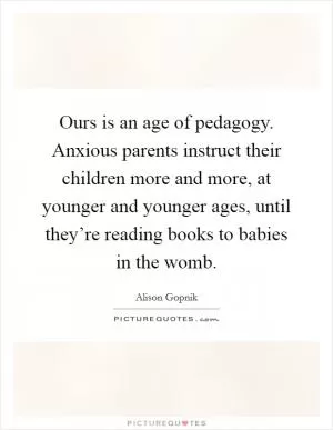 Ours is an age of pedagogy. Anxious parents instruct their children more and more, at younger and younger ages, until they’re reading books to babies in the womb Picture Quote #1