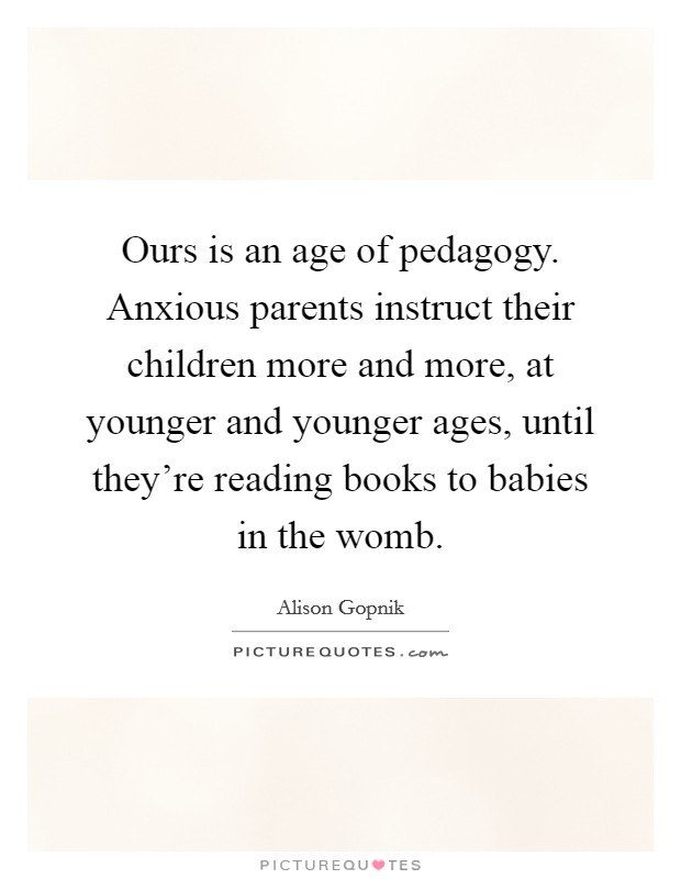 Ours is an age of pedagogy. Anxious parents instruct their children more and more, at younger and younger ages, until they're reading books to babies in the womb. Picture Quote #1